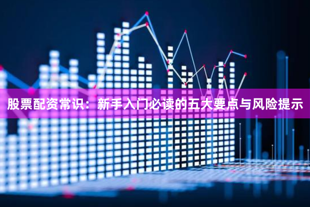 股票配资常识：新手入门必读的五大要点与风险提示