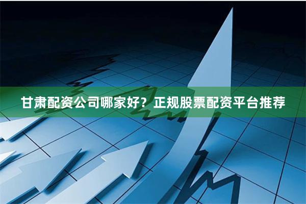 甘肃配资公司哪家好？正规股票配资平台推荐