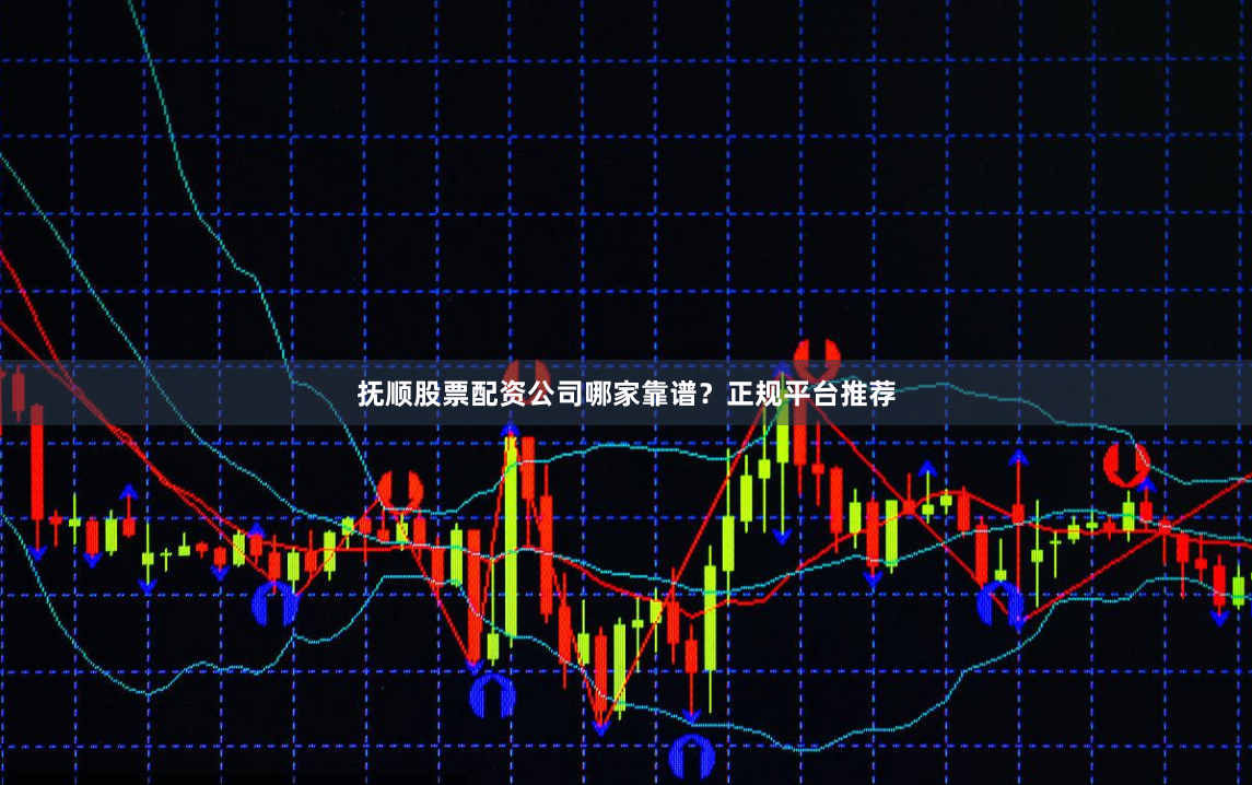 抚顺股票配资公司哪家靠谱？正规平台推荐