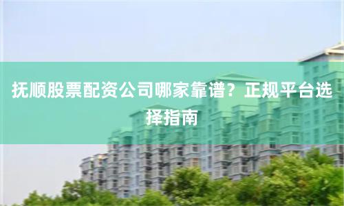 抚顺股票配资公司哪家靠谱？正规平台选择指南