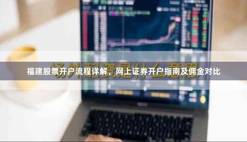 福建股票开户流程详解，网上证券开户指南及佣金对比