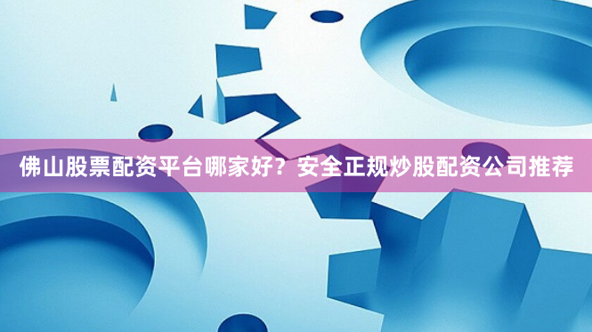 佛山股票配资平台哪家好？安全正规炒股配资公司推荐
