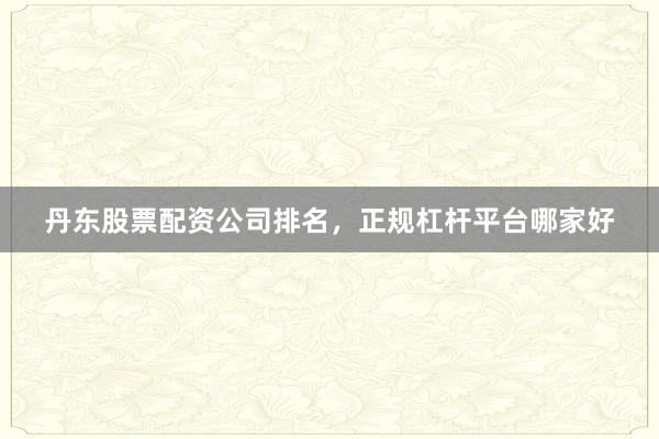 丹东股票配资公司排名，正规杠杆平台哪家好