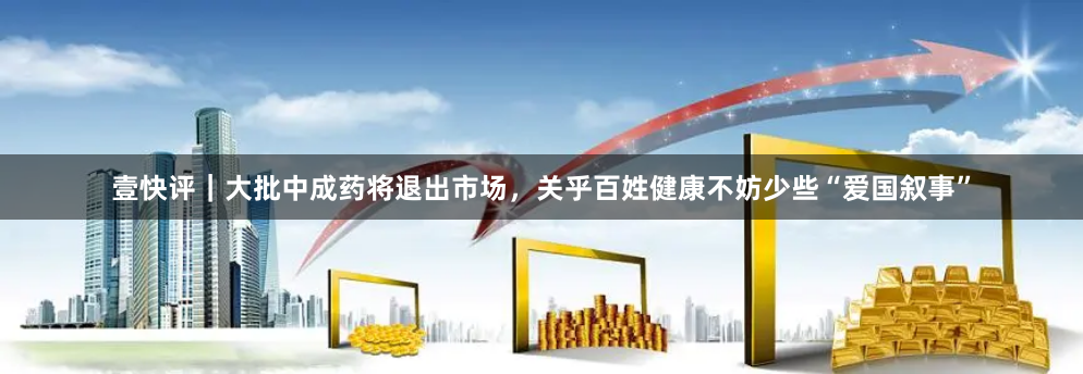 壹快评｜大批中成药将退出市场，关乎百姓健康不妨少些“爱国叙事”